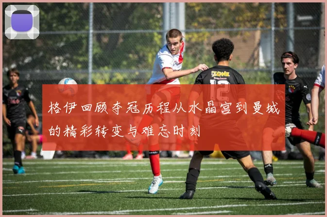 格伊回顾夺冠历程从水晶宫到曼城的精彩转变与难忘时刻