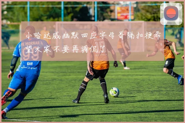小哈达威幽默回应字母哥隔扣梗希望大家不要再调侃了