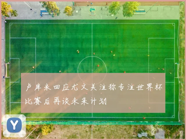 卢库米回应尤文关注称专注世界杯比赛后再谈未来计划