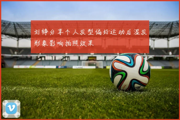 刘铮分享个人发型偏好运动后湿发形象影响拍照效果