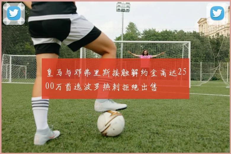 皇马与邓弗里斯接触解约金高达2500万首选波罗热刺拒绝出售