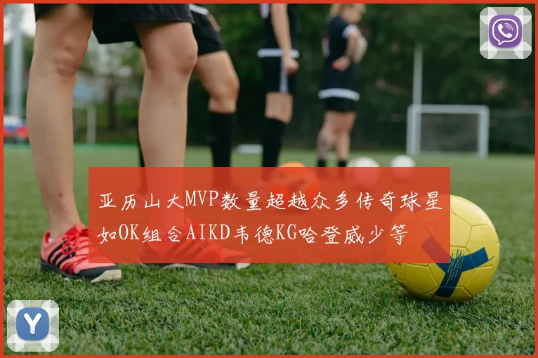 亚历山大MVP数量超越众多传奇球星如OK组合AIKD韦德KG哈登威少等