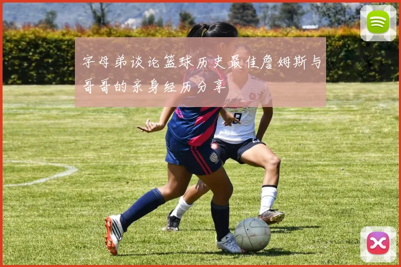 字母弟谈论篮球历史最佳詹姆斯与哥哥的亲身经历分享