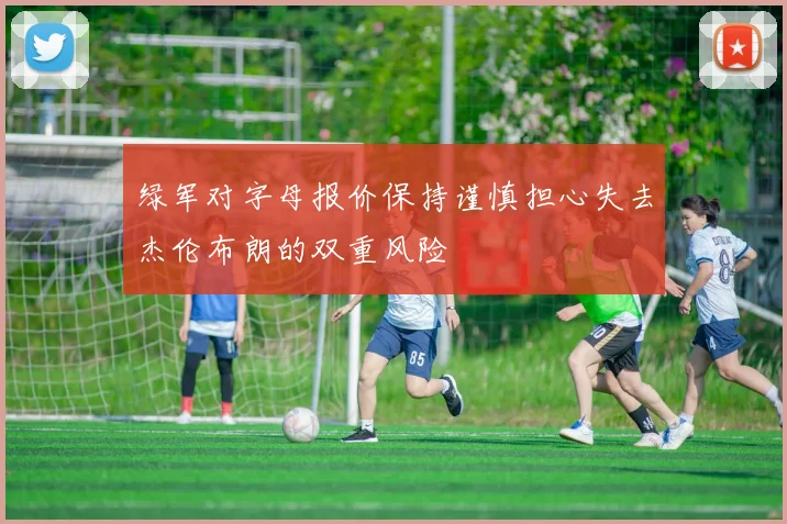 绿军对字母报价保持谨慎担心失去杰伦布朗的双重风险