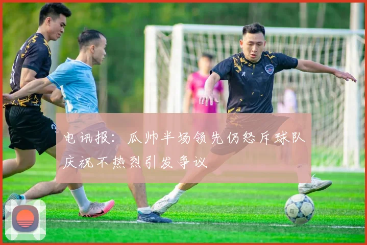 电讯报：瓜帅半场领先仍怒斥球队庆祝不热烈引发争议
