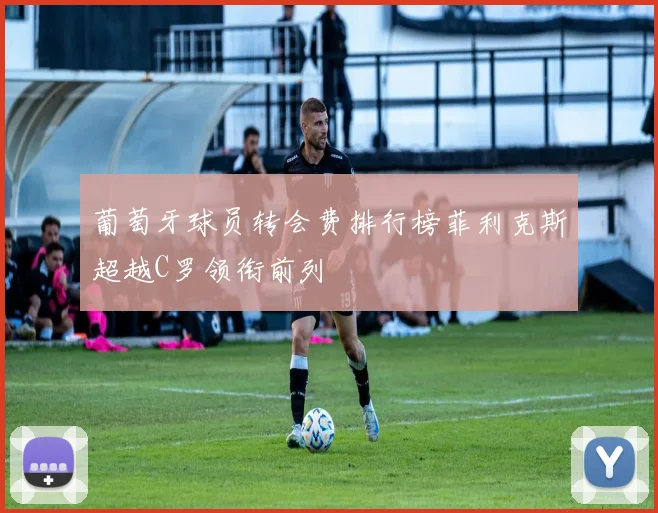 葡萄牙球员转会费排行榜菲利克斯超越C罗领衔前列