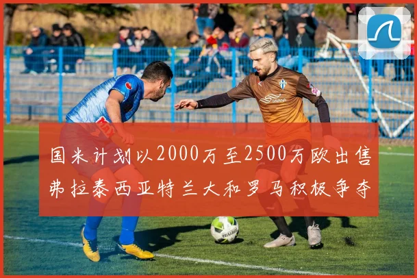 国米计划以2000万至2500万欧出售弗拉泰西亚特兰大和罗马积极争夺