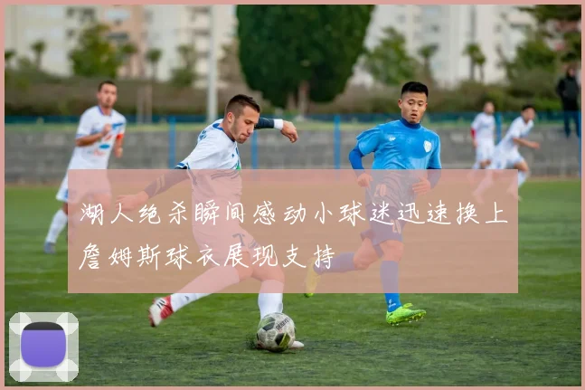 湖人绝杀瞬间感动小球迷迅速换上詹姆斯球衣展现支持