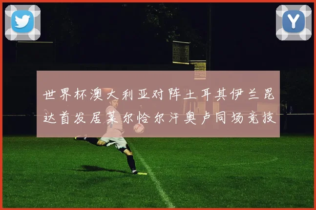 世界杯澳大利亚对阵土耳其伊兰昆达首发居莱尔恰尔汗奥卢同场竞技
