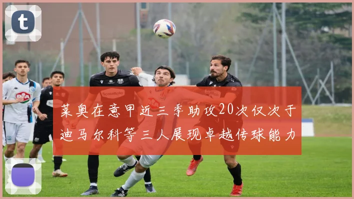 莱奥在意甲近三季助攻20次仅次于迪马尔科等三人展现卓越传球能力