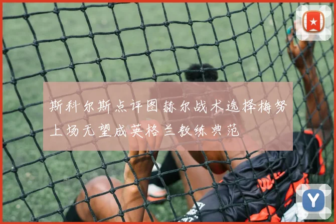 斯科尔斯点评图赫尔战术选择梅努上场无望成英格兰教练典范