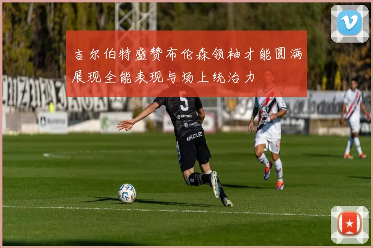 吉尔伯特盛赞布伦森领袖才能圆满展现全能表现与场上统治力
