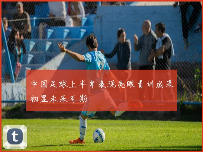 中国足球上半年表现亮眼青训成果初显未来可期
