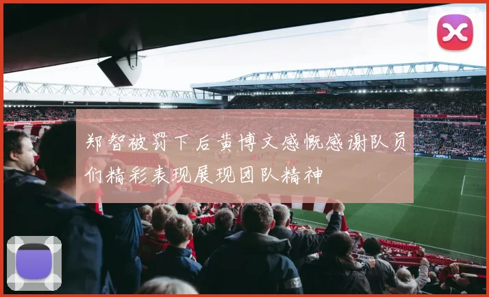 郑智被罚下后黄博文感慨感谢队员们精彩表现展现团队精神