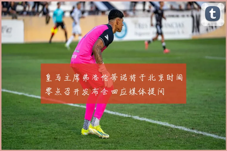 皇马主席弗洛伦蒂诺将于北京时间零点召开发布会回应媒体提问