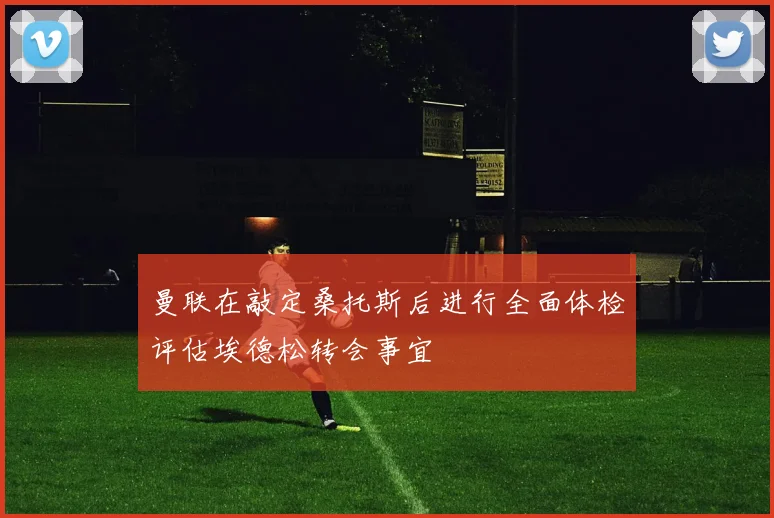曼联在敲定桑托斯后进行全面体检评估埃德松转会事宜